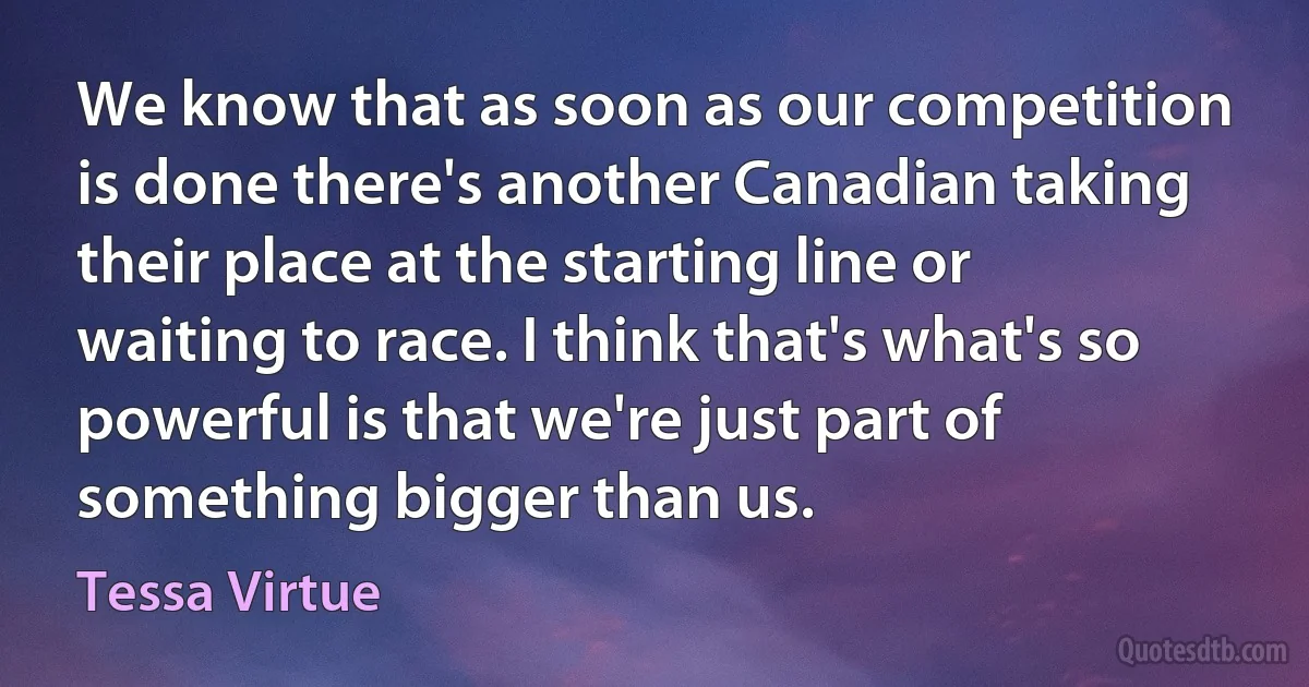 We know that as soon as our competition is done there's another Canadian taking their place at the starting line or waiting to race. I think that's what's so powerful is that we're just part of something bigger than us. (Tessa Virtue)