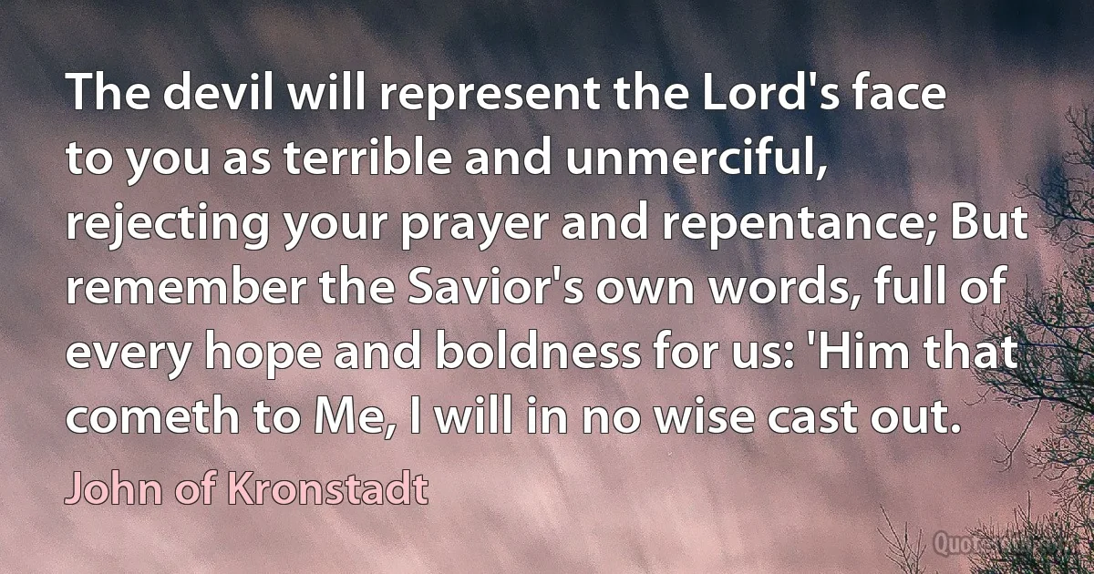 The devil will represent the Lord's face to you as terrible and unmerciful, rejecting your prayer and repentance; But remember the Savior's own words, full of every hope and boldness for us: 'Him that cometh to Me, I will in no wise cast out. (John of Kronstadt)