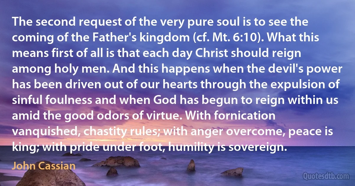 The second request of the very pure soul is to see the coming of the Father's kingdom (cf. Mt. 6:10). What this means first of all is that each day Christ should reign among holy men. And this happens when the devil's power has been driven out of our hearts through the expulsion of sinful foulness and when God has begun to reign within us amid the good odors of virtue. With fornication vanquished, chastity rules; with anger overcome, peace is king; with pride under foot, humility is sovereign. (John Cassian)