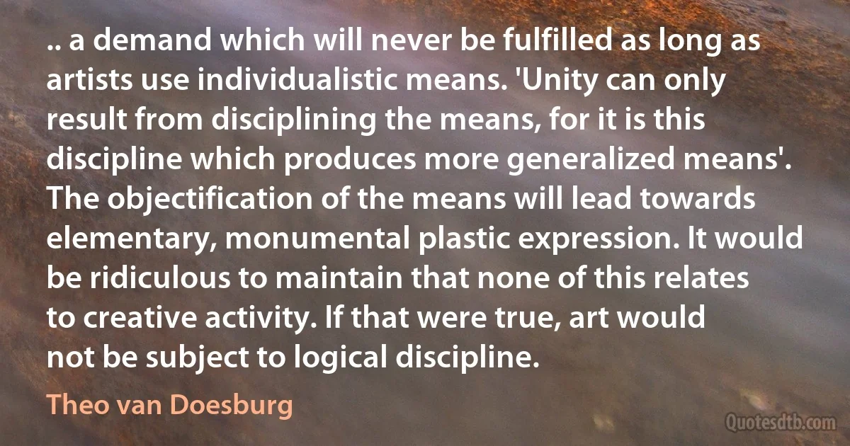 .. a demand which will never be fulfilled as long as artists use individualistic means. 'Unity can only result from disciplining the means, for it is this discipline which produces more generalized means'. The objectification of the means will lead towards elementary, monumental plastic expression. It would be ridiculous to maintain that none of this relates to creative activity. If that were true, art would not be subject to logical discipline. (Theo van Doesburg)