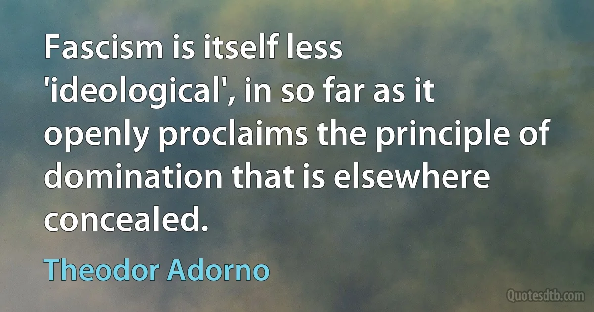 Fascism is itself less 'ideological', in so far as it openly proclaims the principle of domination that is elsewhere concealed. (Theodor Adorno)