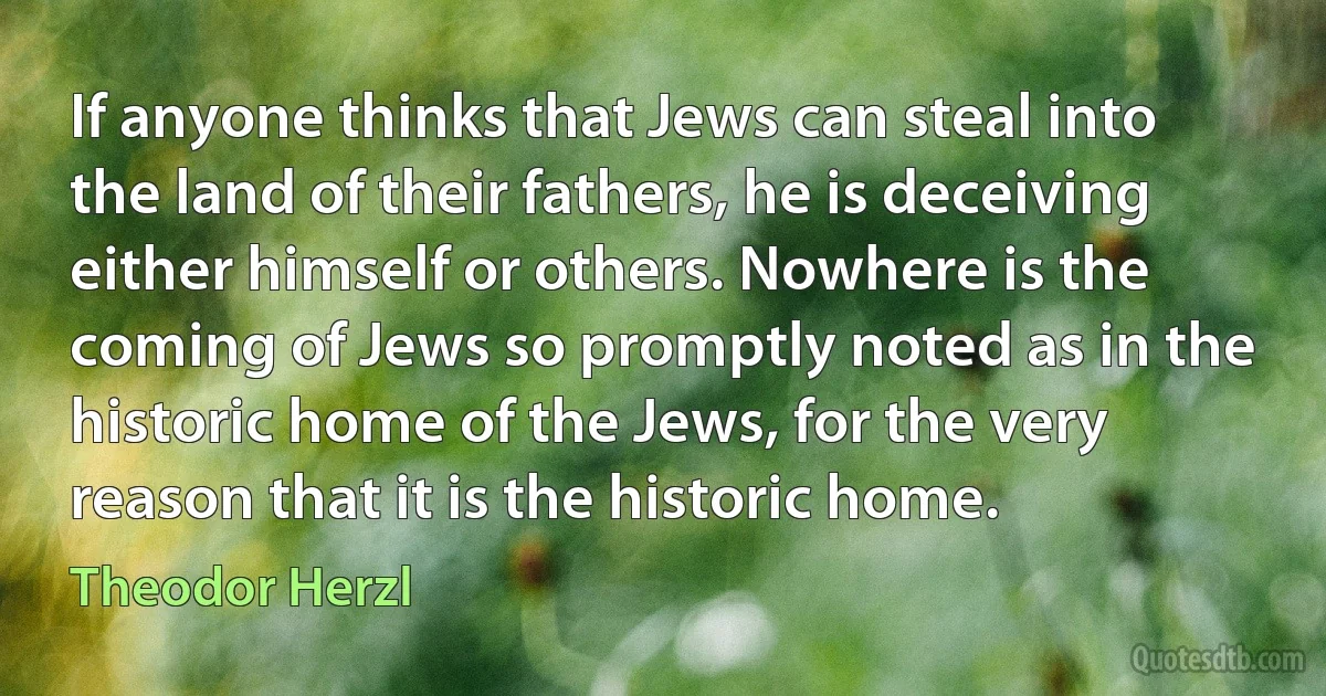 If anyone thinks that Jews can steal into the land of their fathers, he is deceiving either himself or others. Nowhere is the coming of Jews so promptly noted as in the historic home of the Jews, for the very reason that it is the historic home. (Theodor Herzl)