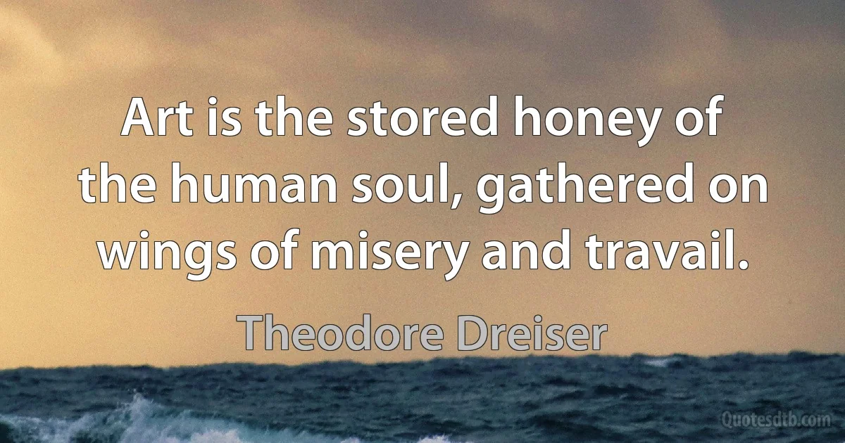 Art is the stored honey of the human soul, gathered on wings of misery and travail. (Theodore Dreiser)