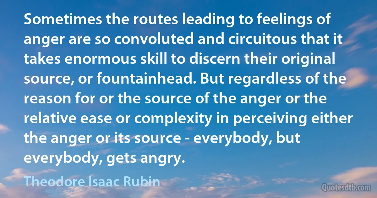 Sometimes the routes leading to feelings of anger are so convoluted and circuitous that it takes enormous skill to discern their original source, or fountainhead. But regardless of the reason for or the source of the anger or the relative ease or complexity in perceiving either the anger or its source - everybody, but everybody, gets angry. (Theodore Isaac Rubin)