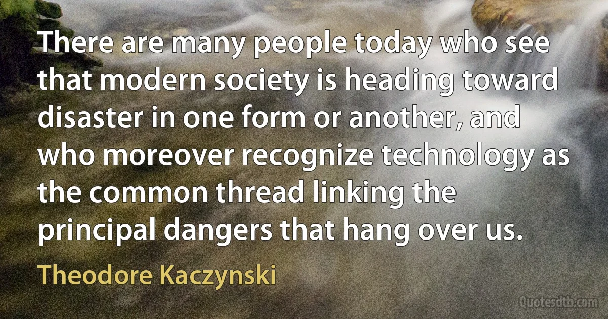 There are many people today who see that modern society is heading toward disaster in one form or another, and who moreover recognize technology as the common thread linking the principal dangers that hang over us. (Theodore Kaczynski)