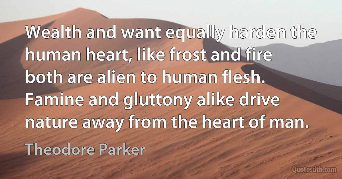 Wealth and want equally harden the human heart, like frost and fire both are alien to human flesh. Famine and gluttony alike drive nature away from the heart of man. (Theodore Parker)