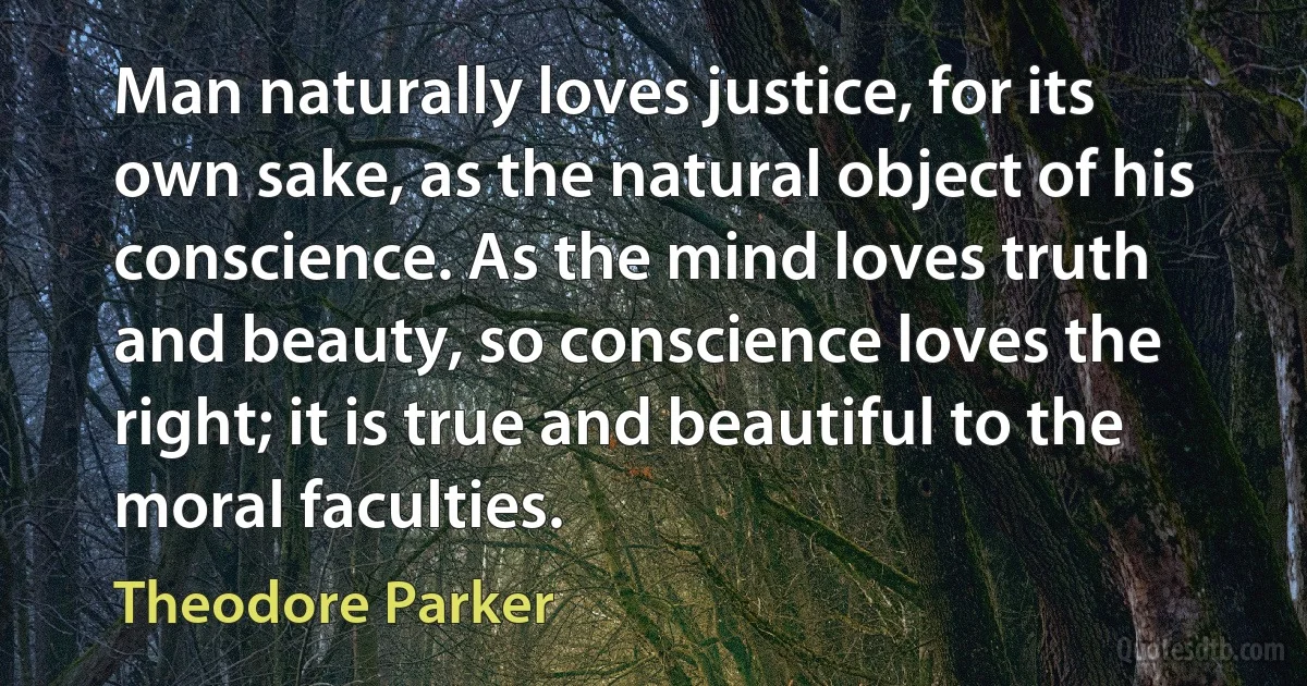 Man naturally loves justice, for its own sake, as the natural object of his conscience. As the mind loves truth and beauty, so conscience loves the right; it is true and beautiful to the moral faculties. (Theodore Parker)