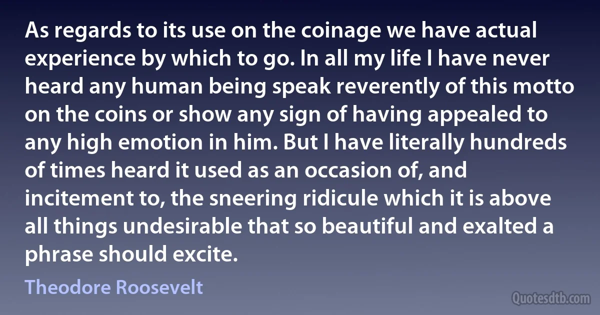 As regards to its use on the coinage we have actual experience by which to go. In all my life I have never heard any human being speak reverently of this motto on the coins or show any sign of having appealed to any high emotion in him. But I have literally hundreds of times heard it used as an occasion of, and incitement to, the sneering ridicule which it is above all things undesirable that so beautiful and exalted a phrase should excite. (Theodore Roosevelt)