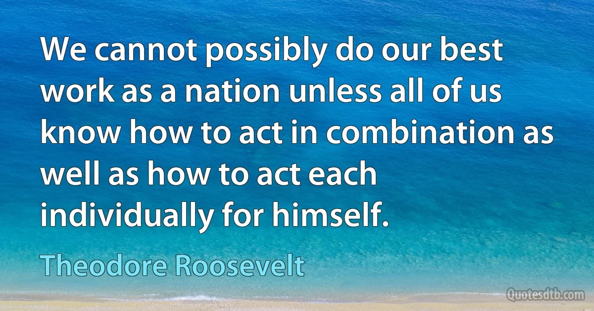 We cannot possibly do our best work as a nation unless all of us know how to act in combination as well as how to act each individually for himself. (Theodore Roosevelt)