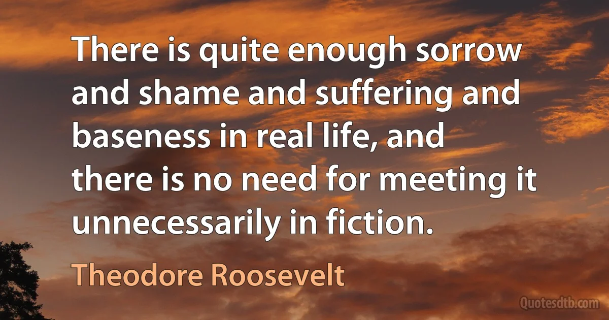 There is quite enough sorrow and shame and suffering and baseness in real life, and there is no need for meeting it unnecessarily in fiction. (Theodore Roosevelt)