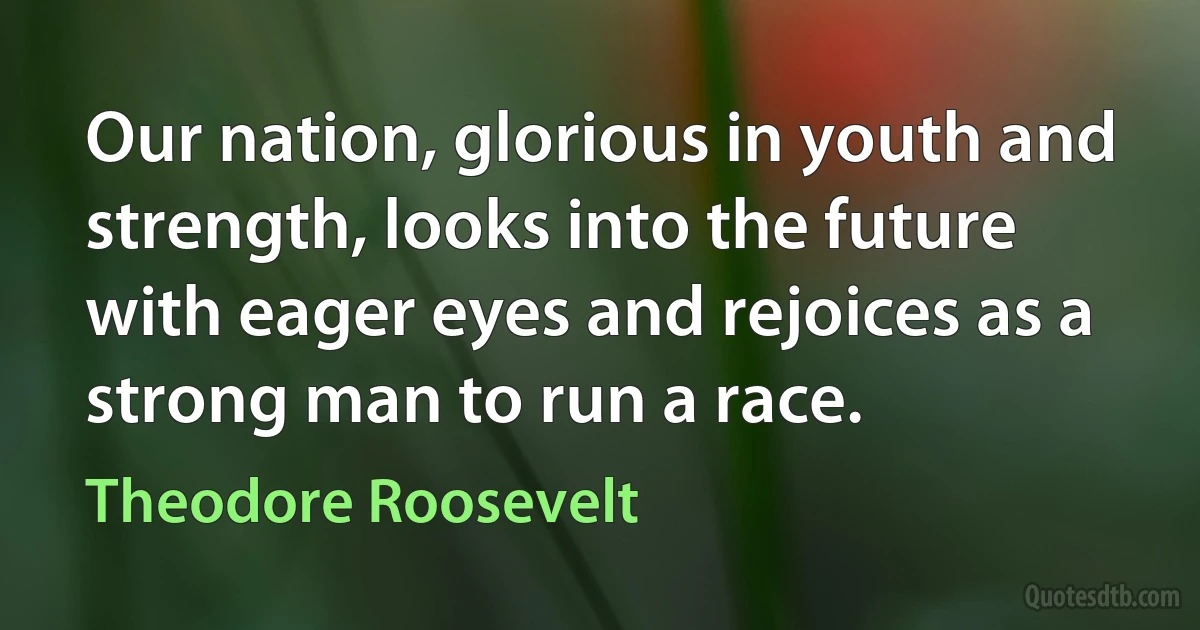 Our nation, glorious in youth and strength, looks into the future with eager eyes and rejoices as a strong man to run a race. (Theodore Roosevelt)