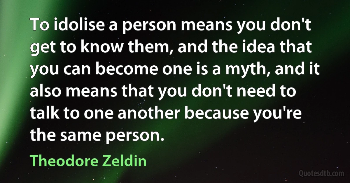 To idolise a person means you don't get to know them, and the idea that you can become one is a myth, and it also means that you don't need to talk to one another because you're the same person. (Theodore Zeldin)