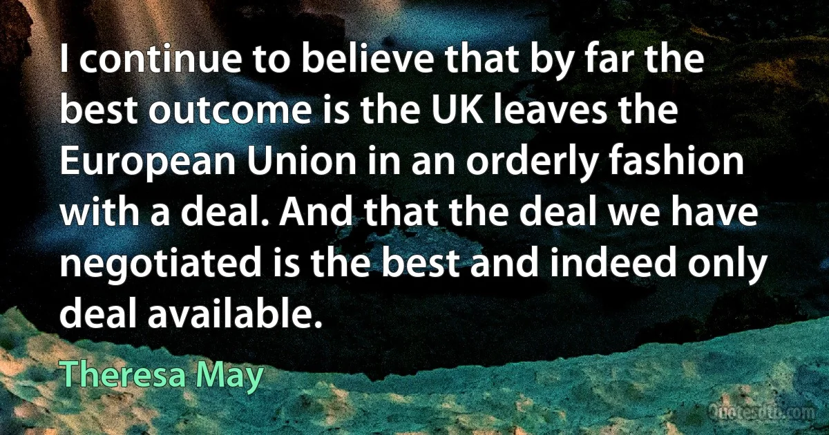 I continue to believe that by far the best outcome is the UK leaves the European Union in an orderly fashion with a deal. And that the deal we have negotiated is the best and indeed only deal available. (Theresa May)