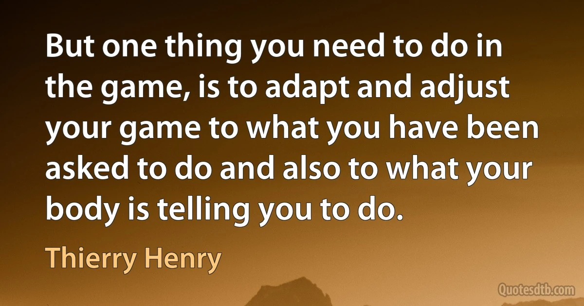 But one thing you need to do in the game, is to adapt and adjust your game to what you have been asked to do and also to what your body is telling you to do. (Thierry Henry)