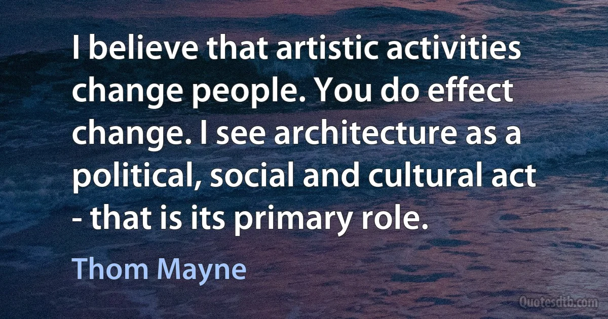 I believe that artistic activities change people. You do effect change. I see architecture as a political, social and cultural act - that is its primary role. (Thom Mayne)