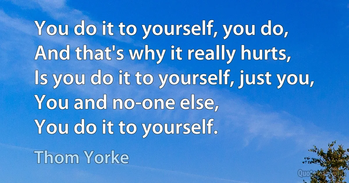 You do it to yourself, you do,
And that's why it really hurts,
Is you do it to yourself, just you,
You and no-one else,
You do it to yourself. (Thom Yorke)