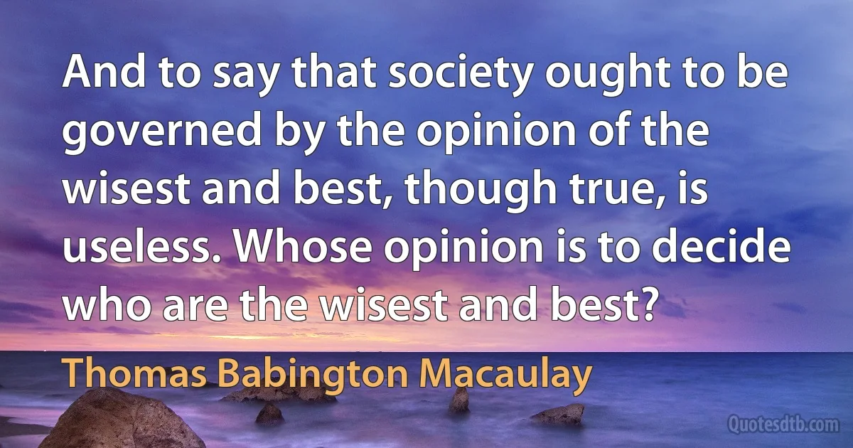 And to say that society ought to be governed by the opinion of the wisest and best, though true, is useless. Whose opinion is to decide who are the wisest and best? (Thomas Babington Macaulay)