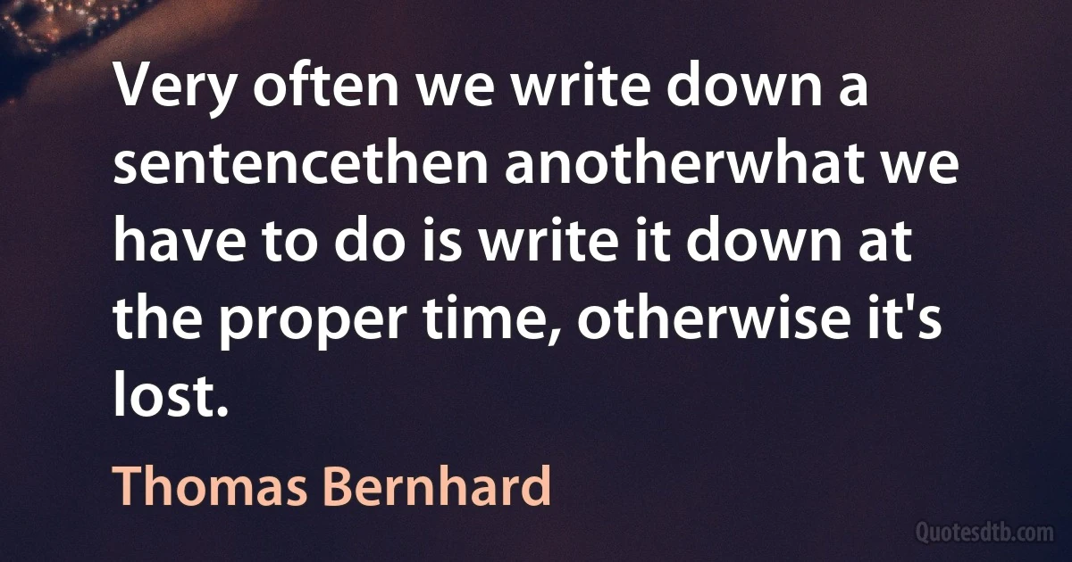 Very often we write down a sentencethen anotherwhat we have to do is write it down at the proper time, otherwise it's lost. (Thomas Bernhard)