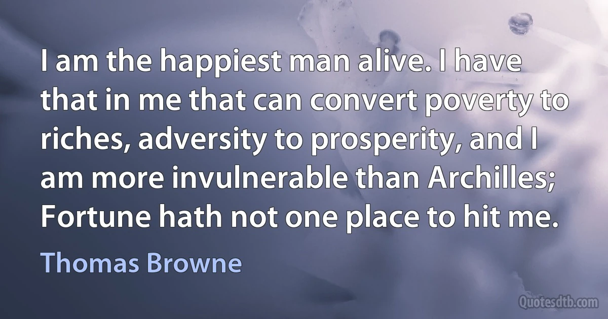 I am the happiest man alive. I have that in me that can convert poverty to riches, adversity to prosperity, and I am more invulnerable than Archilles; Fortune hath not one place to hit me. (Thomas Browne)