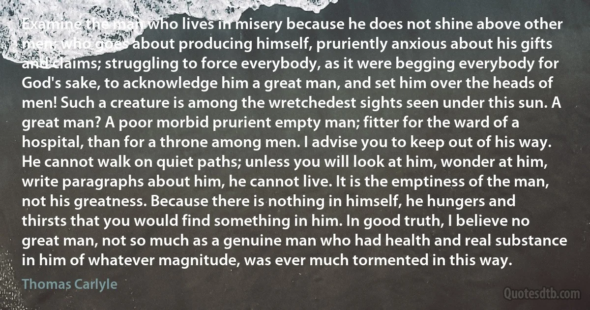 Examine the man who lives in misery because he does not shine above other men; who goes about producing himself, pruriently anxious about his gifts and claims; struggling to force everybody, as it were begging everybody for God's sake, to acknowledge him a great man, and set him over the heads of men! Such a creature is among the wretchedest sights seen under this sun. A great man? A poor morbid prurient empty man; fitter for the ward of a hospital, than for a throne among men. I advise you to keep out of his way. He cannot walk on quiet paths; unless you will look at him, wonder at him, write paragraphs about him, he cannot live. It is the emptiness of the man, not his greatness. Because there is nothing in himself, he hungers and thirsts that you would find something in him. In good truth, I believe no great man, not so much as a genuine man who had health and real substance in him of whatever magnitude, was ever much tormented in this way. (Thomas Carlyle)