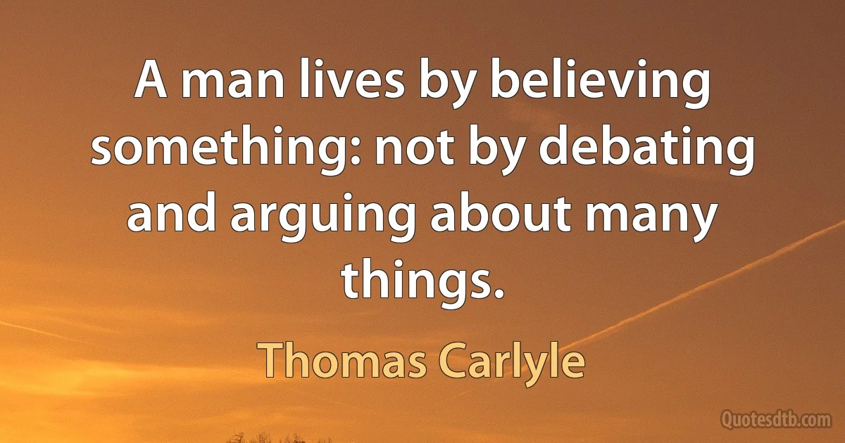 A man lives by believing something: not by debating and arguing about many things. (Thomas Carlyle)