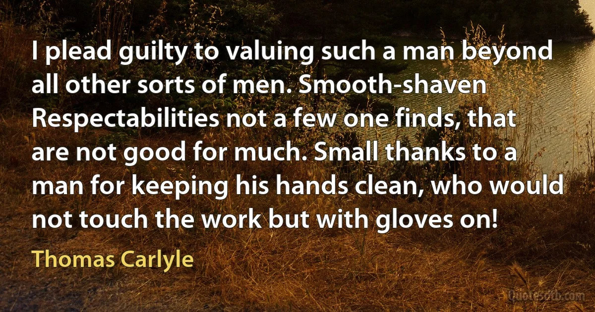 I plead guilty to valuing such a man beyond all other sorts of men. Smooth-shaven Respectabilities not a few one finds, that are not good for much. Small thanks to a man for keeping his hands clean, who would not touch the work but with gloves on! (Thomas Carlyle)