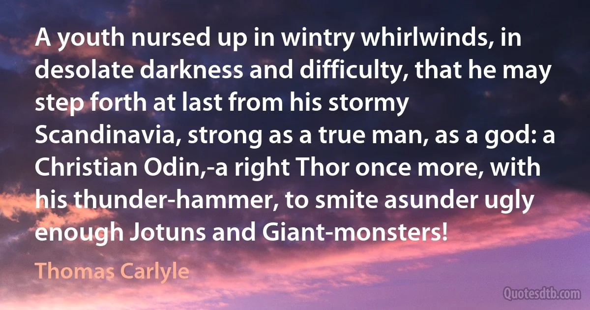 A youth nursed up in wintry whirlwinds, in desolate darkness and difficulty, that he may step forth at last from his stormy Scandinavia, strong as a true man, as a god: a Christian Odin,-a right Thor once more, with his thunder-hammer, to smite asunder ugly enough Jotuns and Giant-monsters! (Thomas Carlyle)