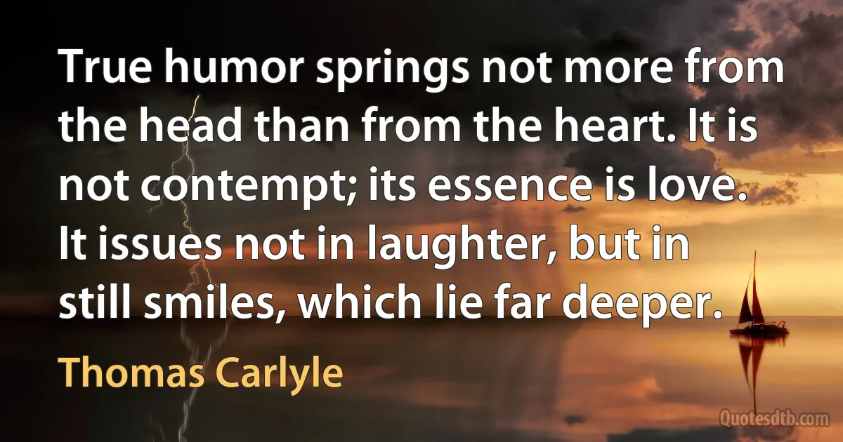 True humor springs not more from the head than from the heart. It is not contempt; its essence is love. It issues not in laughter, but in still smiles, which lie far deeper. (Thomas Carlyle)