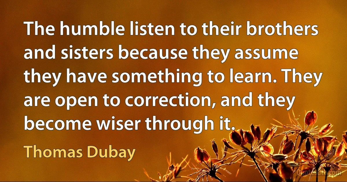 The humble listen to their brothers and sisters because they assume they have something to learn. They are open to correction, and they become wiser through it. (Thomas Dubay)