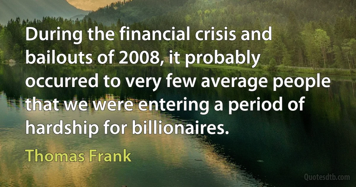 During the financial crisis and bailouts of 2008, it probably occurred to very few average people that we were entering a period of hardship for billionaires. (Thomas Frank)