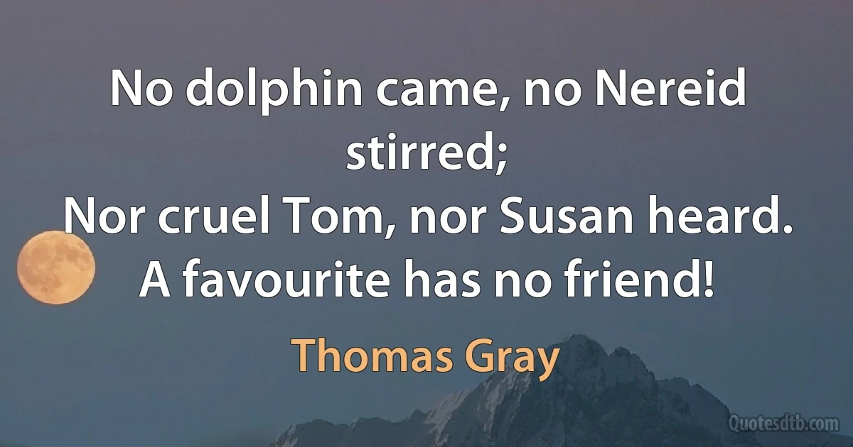 No dolphin came, no Nereid stirred;
Nor cruel Tom, nor Susan heard.
A favourite has no friend! (Thomas Gray)