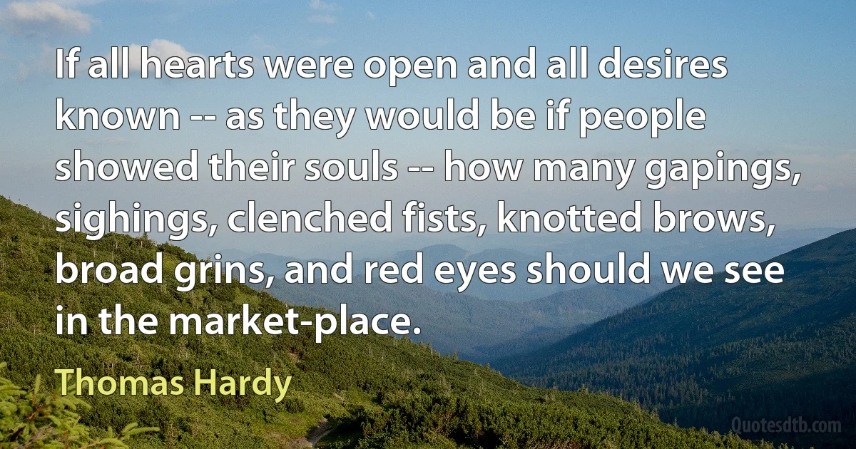 If all hearts were open and all desires known -- as they would be if people showed their souls -- how many gapings, sighings, clenched fists, knotted brows, broad grins, and red eyes should we see in the market-place. (Thomas Hardy)