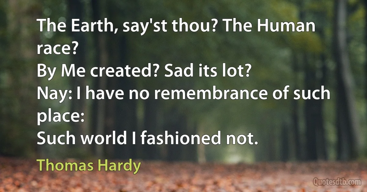 The Earth, say'st thou? The Human race?
By Me created? Sad its lot?
Nay: I have no remembrance of such place:
Such world I fashioned not. (Thomas Hardy)