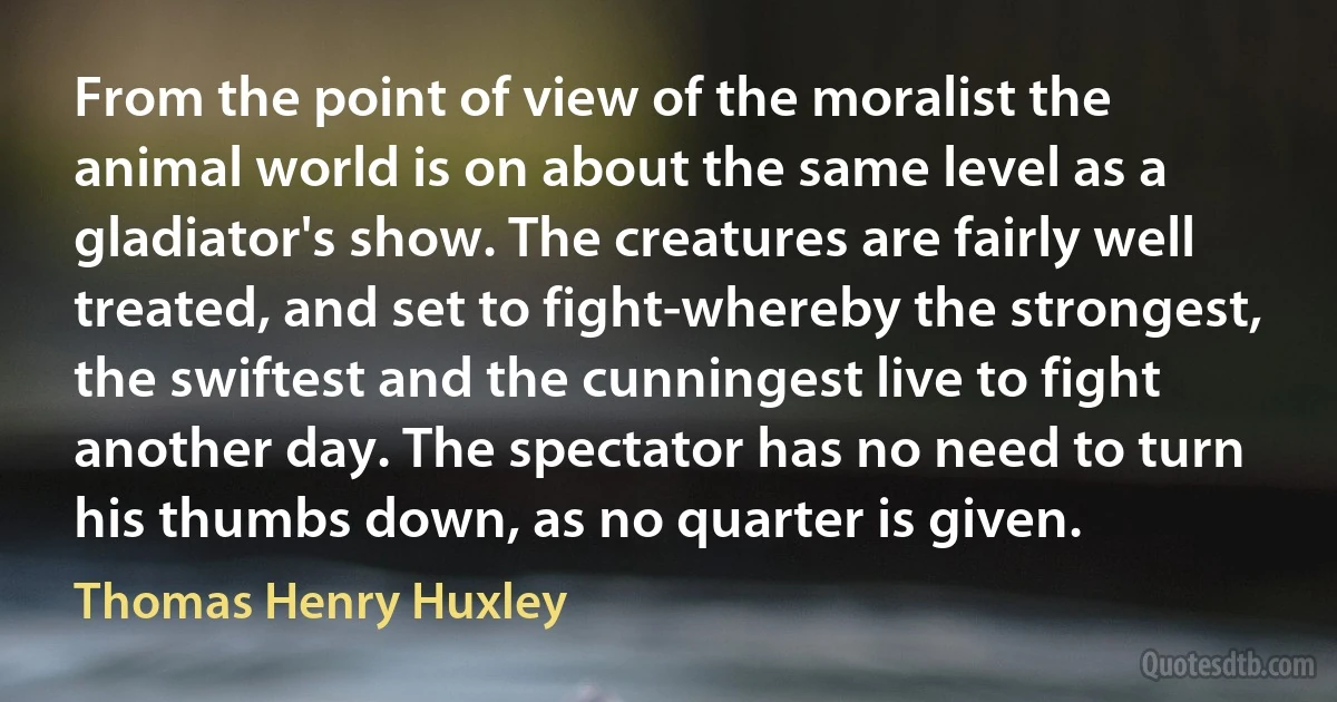 From the point of view of the moralist the animal world is on about the same level as a gladiator's show. The creatures are fairly well treated, and set to fight-whereby the strongest, the swiftest and the cunningest live to fight another day. The spectator has no need to turn his thumbs down, as no quarter is given. (Thomas Henry Huxley)