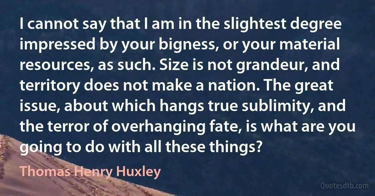 I cannot say that I am in the slightest degree impressed by your bigness, or your material resources, as such. Size is not grandeur, and territory does not make a nation. The great issue, about which hangs true sublimity, and the terror of overhanging fate, is what are you going to do with all these things? (Thomas Henry Huxley)