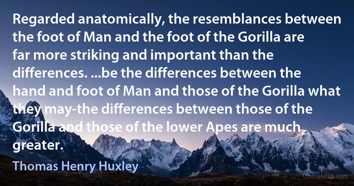 Regarded anatomically, the resemblances between the foot of Man and the foot of the Gorilla are far more striking and important than the differences. ...be the differences between the hand and foot of Man and those of the Gorilla what they may-the differences between those of the Gorilla and those of the lower Apes are much greater. (Thomas Henry Huxley)