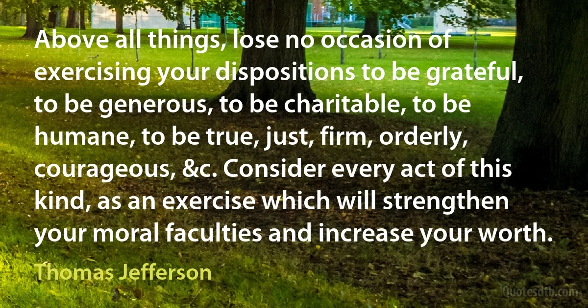 Above all things, lose no occasion of exercising your dispositions to be grateful, to be generous, to be charitable, to be humane, to be true, just, firm, orderly, courageous, &c. Consider every act of this kind, as an exercise which will strengthen your moral faculties and increase your worth. (Thomas Jefferson)