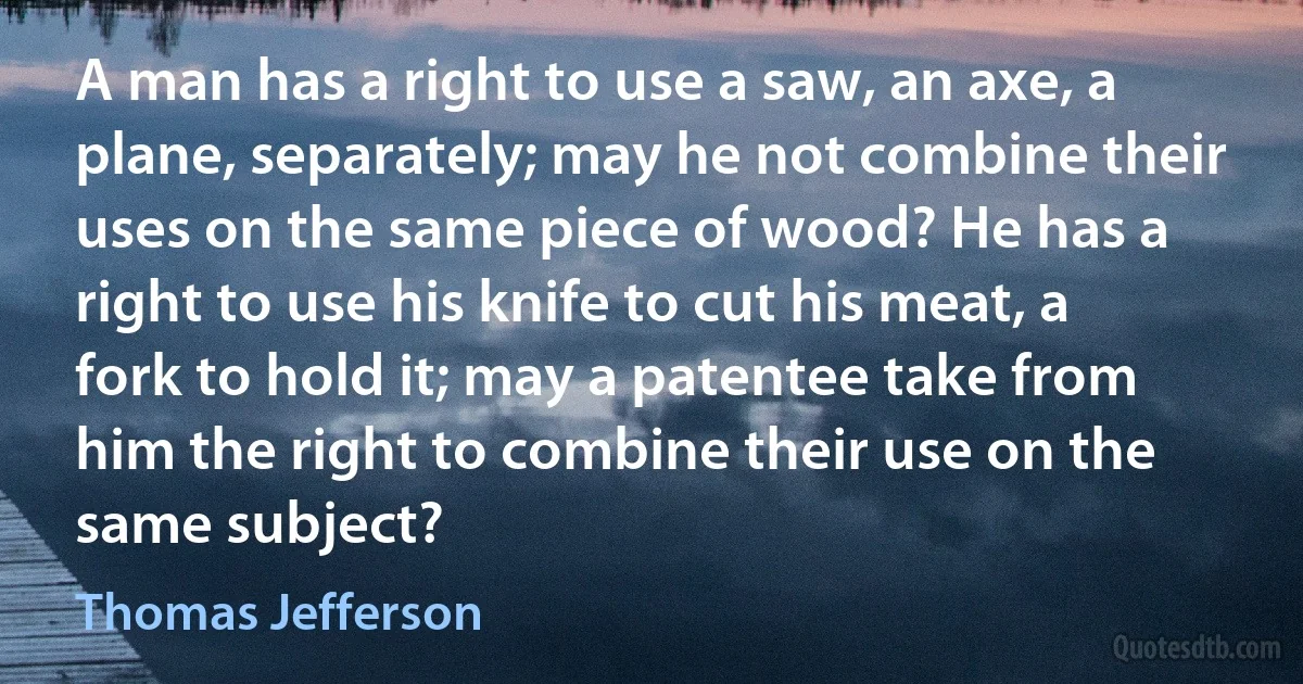 A man has a right to use a saw, an axe, a plane, separately; may he not combine their uses on the same piece of wood? He has a right to use his knife to cut his meat, a fork to hold it; may a patentee take from him the right to combine their use on the same subject? (Thomas Jefferson)