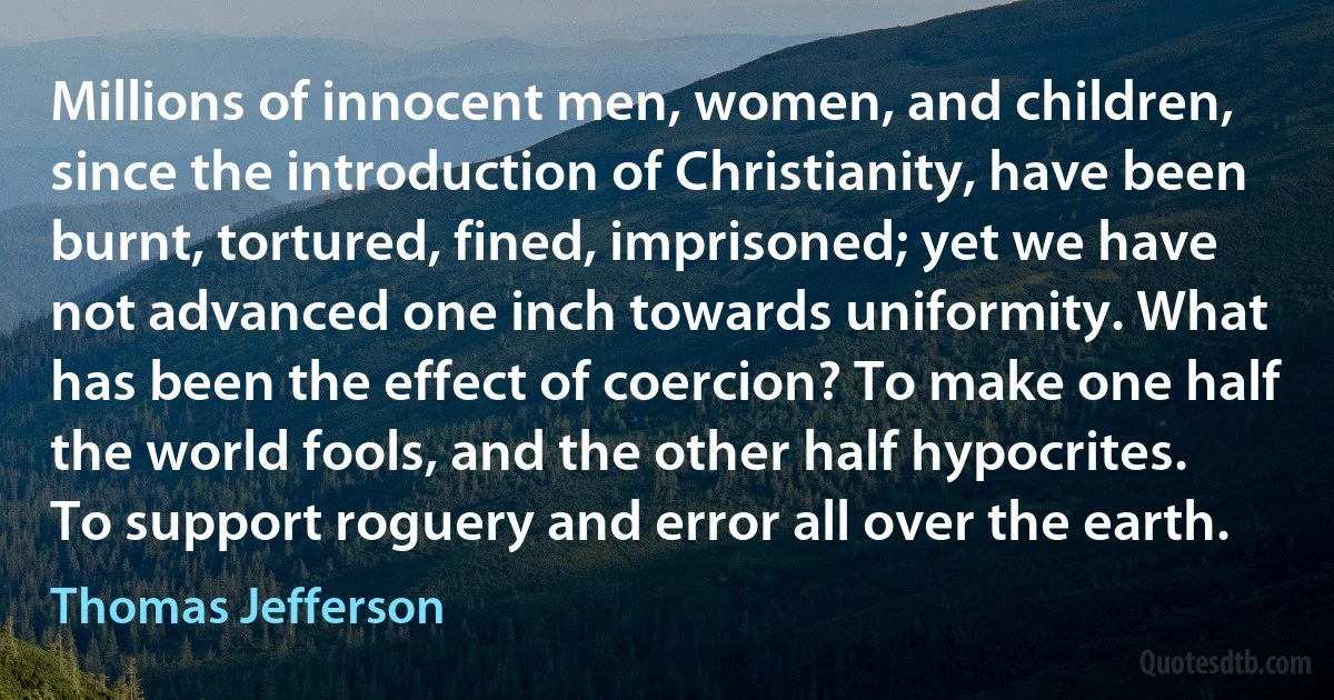 Millions of innocent men, women, and children, since the introduction of Christianity, have been burnt, tortured, fined, imprisoned; yet we have not advanced one inch towards uniformity. What has been the effect of coercion? To make one half the world fools, and the other half hypocrites. To support roguery and error all over the earth. (Thomas Jefferson)