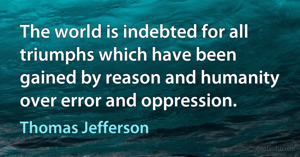 The world is indebted for all triumphs which have been gained by reason and humanity over error and oppression. (Thomas Jefferson)