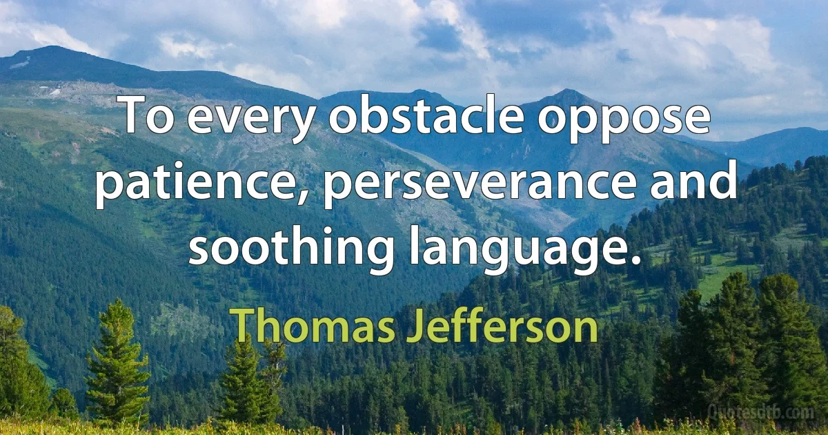 To every obstacle oppose patience, perseverance and soothing language. (Thomas Jefferson)