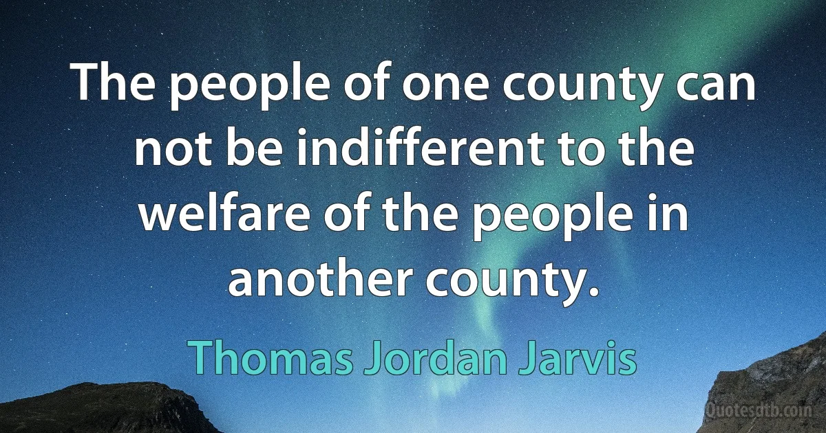 The people of one county can not be indifferent to the welfare of the people in another county. (Thomas Jordan Jarvis)