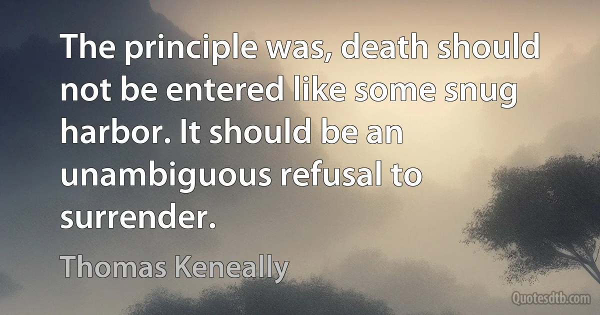 The principle was, death should not be entered like some snug harbor. It should be an unambiguous refusal to surrender. (Thomas Keneally)