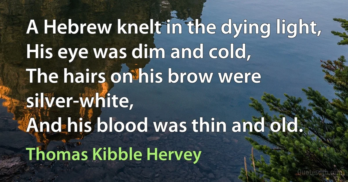 A Hebrew knelt in the dying light,
His eye was dim and cold,
The hairs on his brow were silver-white,
And his blood was thin and old. (Thomas Kibble Hervey)