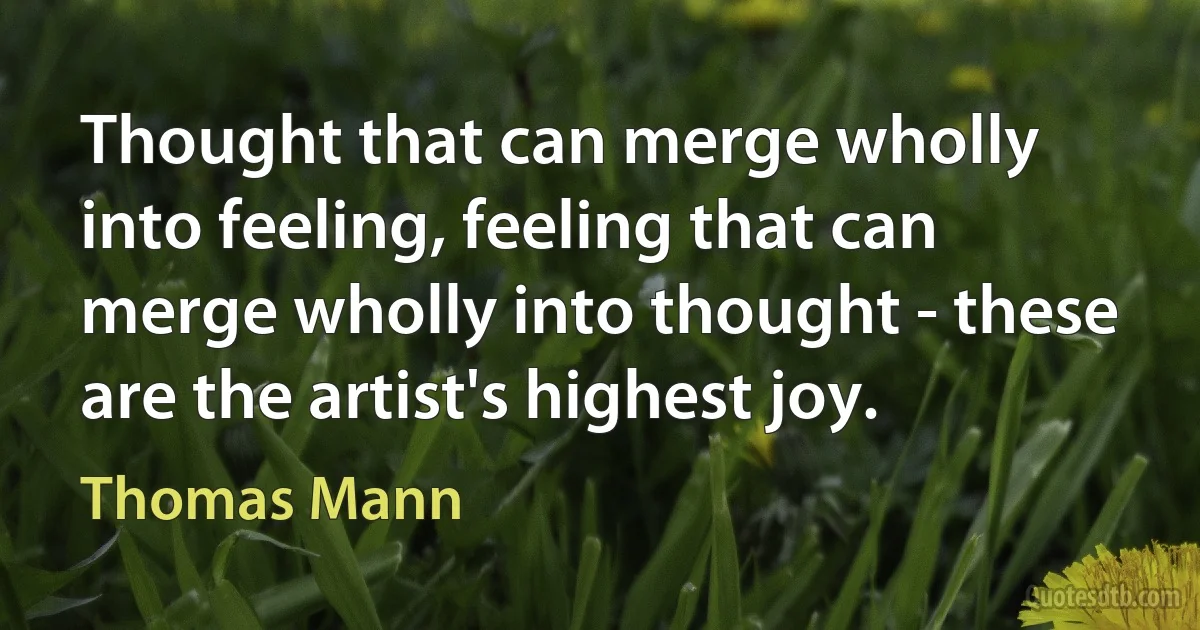 Thought that can merge wholly into feeling, feeling that can merge wholly into thought - these are the artist's highest joy. (Thomas Mann)