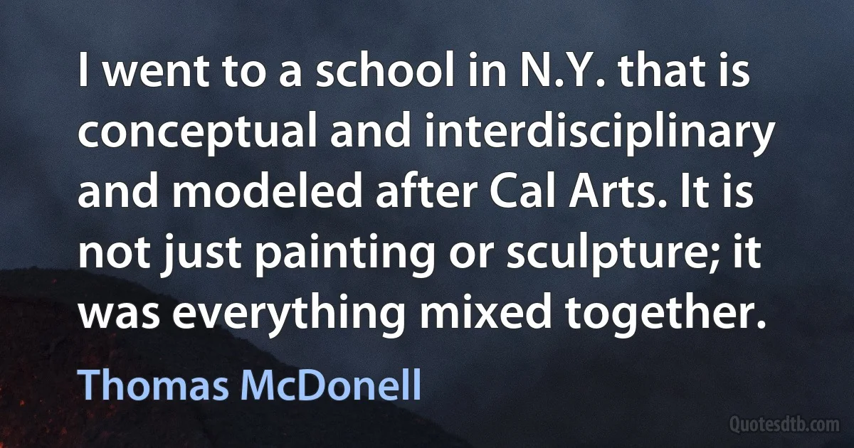 I went to a school in N.Y. that is conceptual and interdisciplinary and modeled after Cal Arts. It is not just painting or sculpture; it was everything mixed together. (Thomas McDonell)