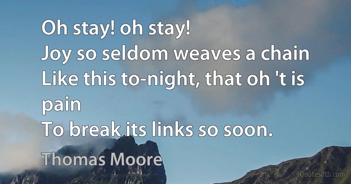 Oh stay! oh stay!
Joy so seldom weaves a chain
Like this to-night, that oh 't is pain
To break its links so soon. (Thomas Moore)