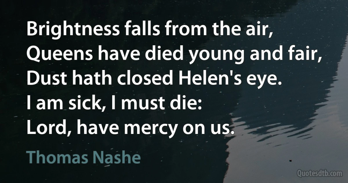 Brightness falls from the air,
Queens have died young and fair,
Dust hath closed Helen's eye.
I am sick, I must die:
Lord, have mercy on us. (Thomas Nashe)