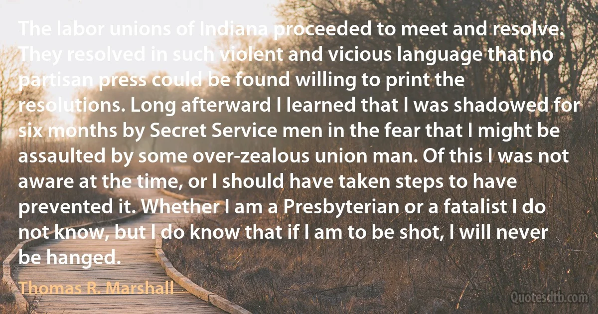 The labor unions of Indiana proceeded to meet and resolve. They resolved in such violent and vicious language that no partisan press could be found willing to print the resolutions. Long afterward I learned that I was shadowed for six months by Secret Service men in the fear that I might be assaulted by some over-zealous union man. Of this I was not aware at the time, or I should have taken steps to have prevented it. Whether I am a Presbyterian or a fatalist I do not know, but I do know that if I am to be shot, I will never be hanged. (Thomas R. Marshall)