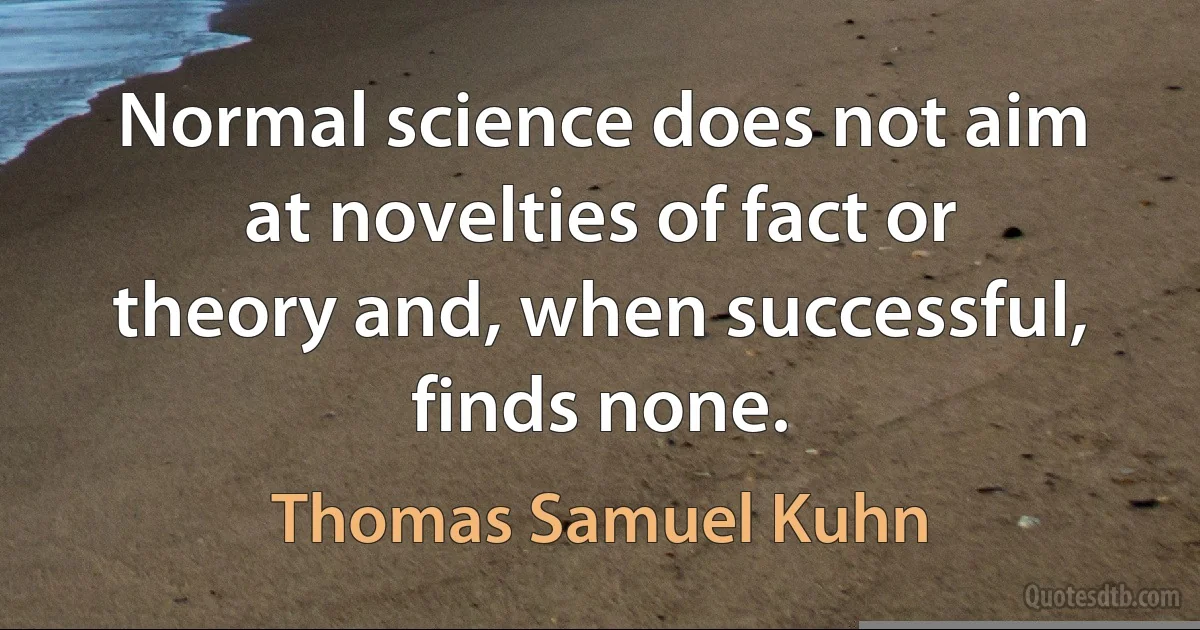 Normal science does not aim at novelties of fact or theory and, when successful, finds none. (Thomas Samuel Kuhn)